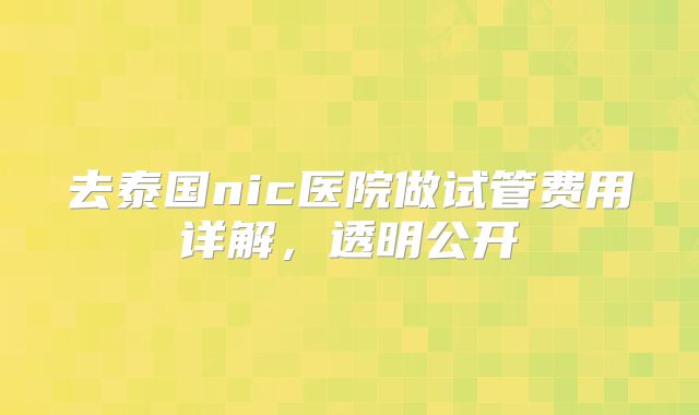 去泰国nic医院做试管费用详解，透明公开