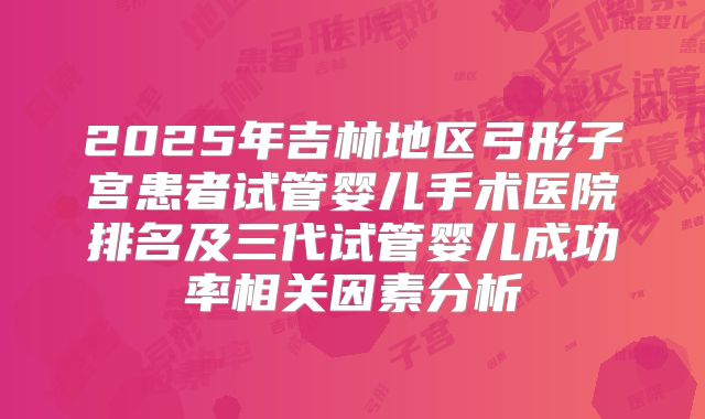 2025年吉林地区弓形子宫患者试管婴儿手术医院排名及三代试管婴儿成功率相关因素分析