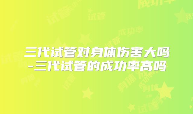 三代试管对身体伤害大吗-三代试管的成功率高吗