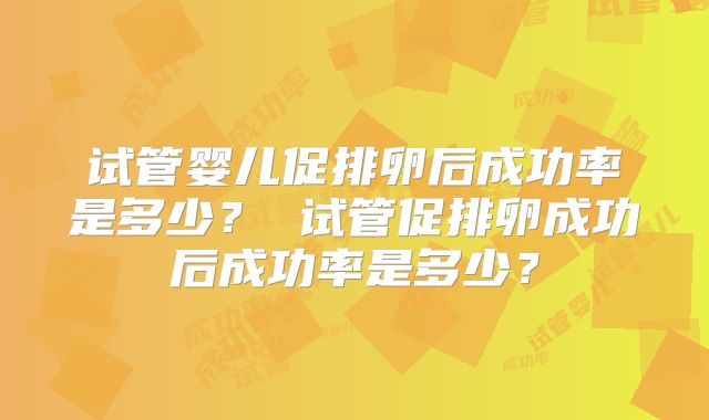 试管婴儿促排卵后成功率是多少？ 试管促排卵成功后成功率是多少？
