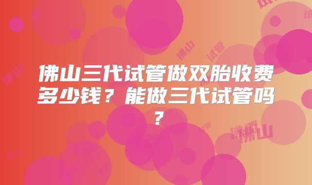 佛山三代试管做双胎收费多少钱？能做三代试管吗？