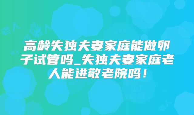 高龄失独夫妻家庭能做卵子试管吗_失独夫妻家庭老人能进敬老院吗!