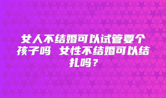 女人不结婚可以试管要个孩子吗 女性不结婚可以结扎吗？