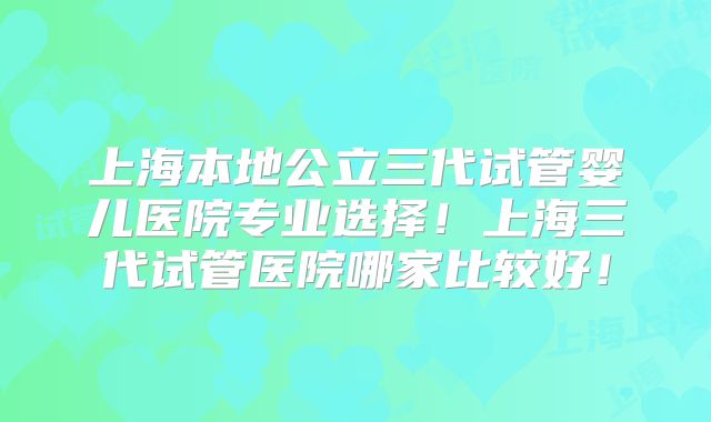 上海本地公立三代试管婴儿医院专业选择！上海三代试管医院哪家比较好！