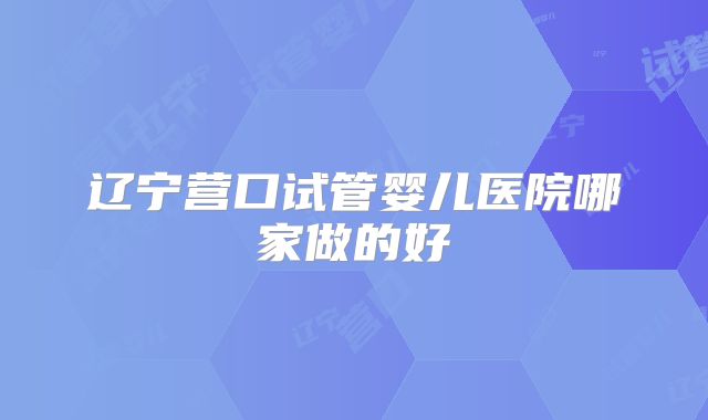 辽宁营口试管婴儿医院哪家做的好