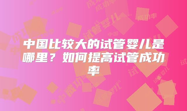 中国比较大的试管婴儿是哪里？如何提高试管成功率