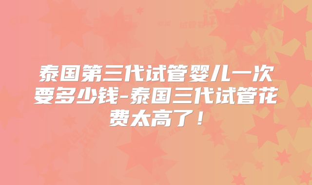泰国第三代试管婴儿一次要多少钱-泰国三代试管花费太高了！