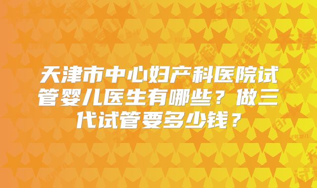 天津市中心妇产科医院试管婴儿医生有哪些？做三代试管要多少钱？