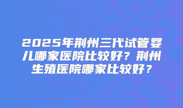 2025年荆州三代试管婴儿哪家医院比较好?荆州生殖医院哪家比较好?