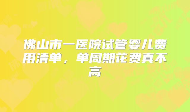 佛山市一医院试管婴儿费用清单,单周期花费真不高