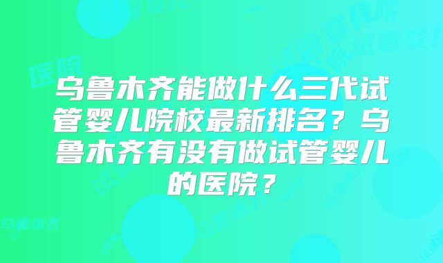 乌鲁木齐能做什么三代试管婴儿院校最新排名？乌鲁木齐有没有做试管婴儿的医院？
