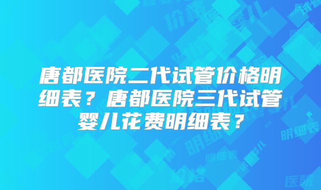 唐都医院二代试管价格明细表？唐都医院三代试管婴儿花费明细表？