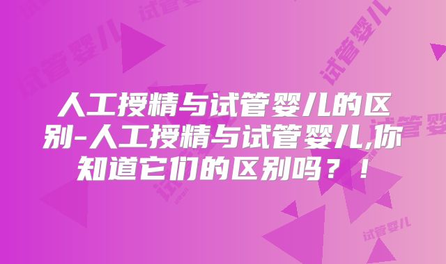 人工授精与试管婴儿的区别-人工授精与试管婴儿,你知道它们的区别吗？！