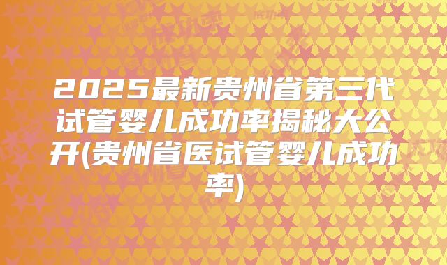 2025最新贵州省第三代试管婴儿成功率揭秘大公开(贵州省医试管婴儿成功率)