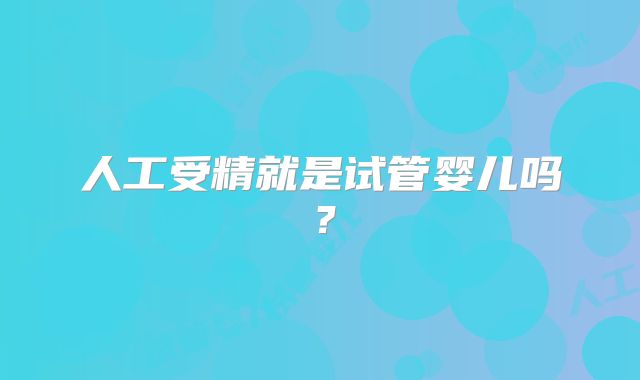 人工受精就是试管婴儿吗？
