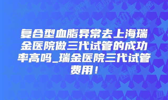 复合型血脂异常去上海瑞金医院做三代试管的成功率高吗_瑞金医院三代试管费用!
