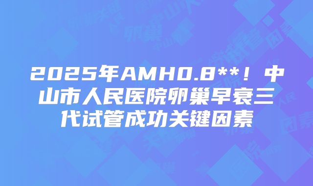 2025年AMH0.8**！中山市人民医院卵巢早衰三代试管成功关键因素