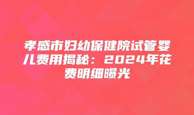 孝感市妇幼保健院试管婴儿费用揭秘：2024年花费明细曝光
