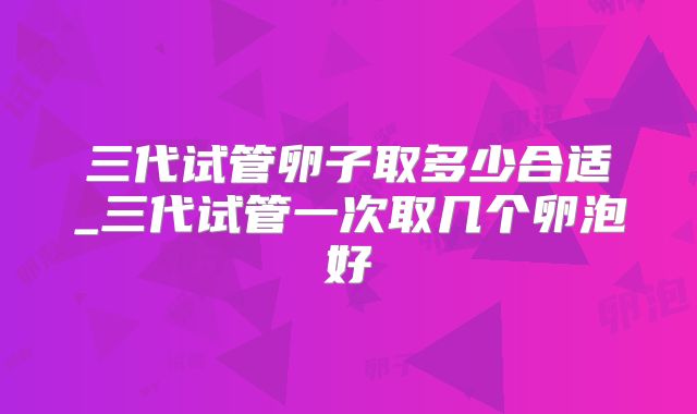 三代试管卵子取多少合适_三代试管一次取几个卵泡好