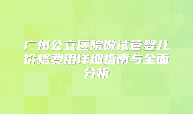 广州公立医院做试管婴儿价格费用详细指南与全面分析