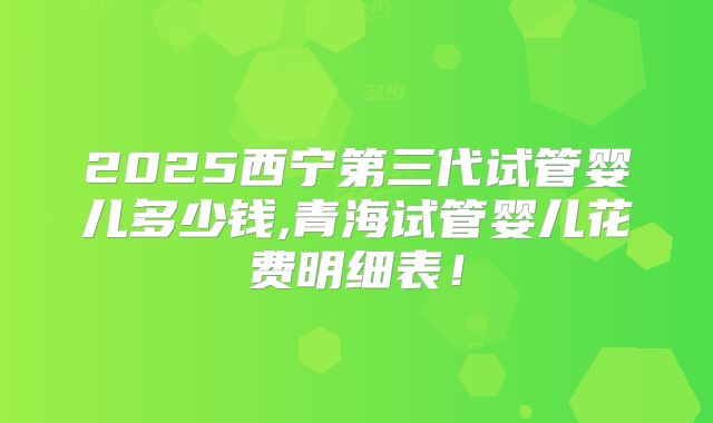 2025西宁第三代试管婴儿多少钱,青海试管婴儿花费明细表！