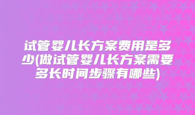 试管婴儿长方案费用是多少(做试管婴儿长方案需要多长时间步骤有哪些)