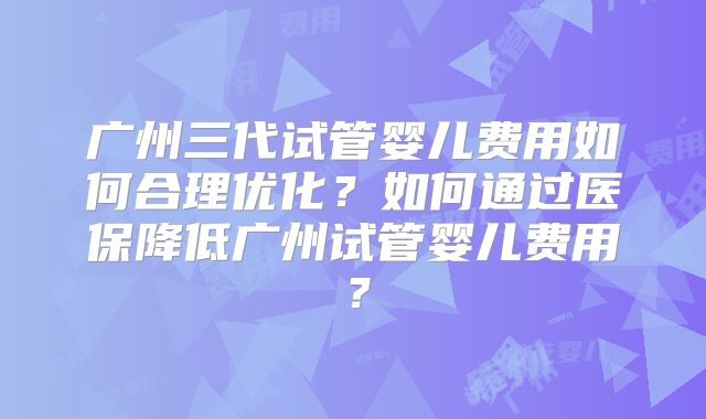 广州三代试管婴儿费用如何合理优化？如何通过医保降低广州试管婴儿费用？