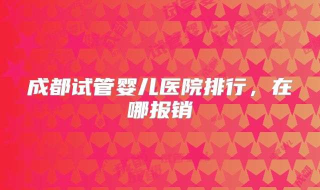 成都试管婴儿医院排行，在哪报销