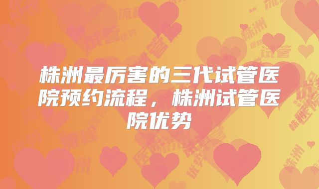 株洲最厉害的三代试管医院预约流程，株洲试管医院优势