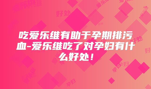 吃爱乐维有助于孕期排污血-爱乐维吃了对孕妇有什么好处!