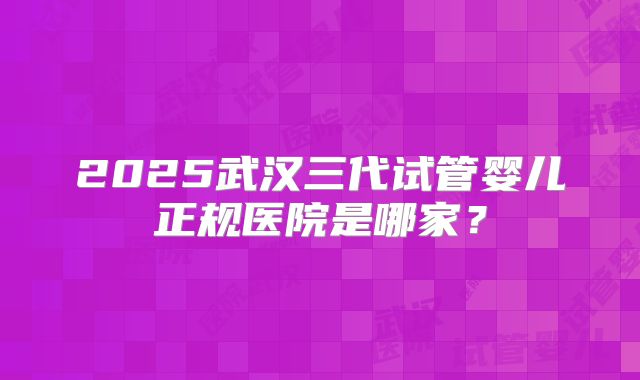 2025武汉三代试管婴儿正规医院是哪家？