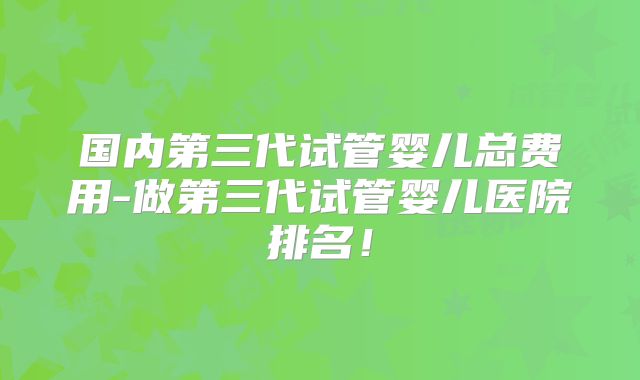 国内第三代试管婴儿总费用-做第三代试管婴儿医院排名!