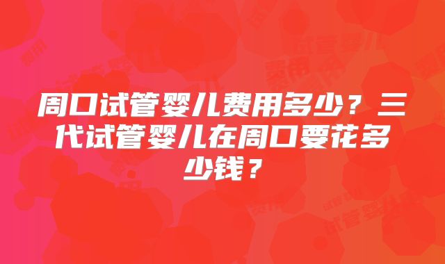 周口试管婴儿费用多少？三代试管婴儿在周口要花多少钱？