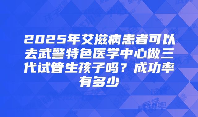 2025年艾滋病患者可以去武警特色医学中心做三代试管生孩子吗？成功率有多少