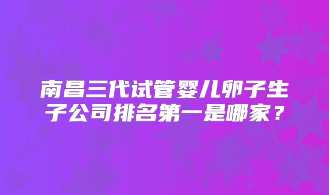 南昌三代试管婴儿卵子生子公司排名第一是哪家？