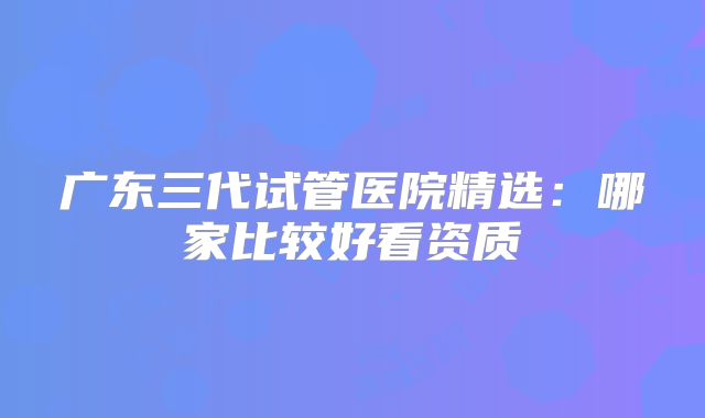 广东三代试管医院精选：哪家比较好看资质