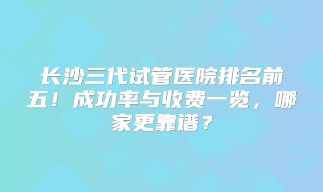 长沙三代试管医院排名前五！成功率与收费一览，哪家更靠谱？