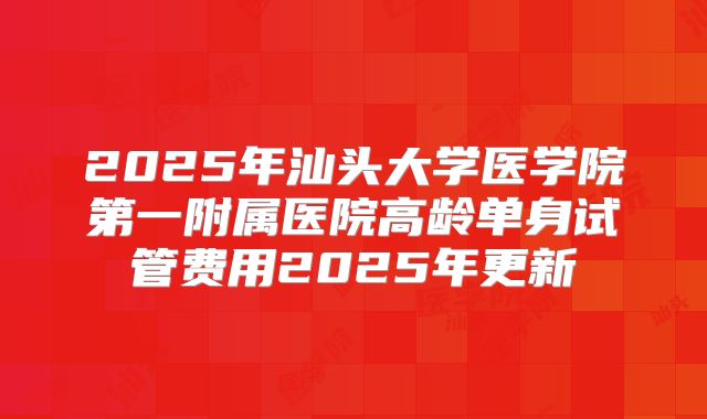 2025年汕头大学医学院第一附属医院高龄单身试管费用2025年更新