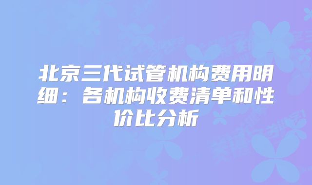 北京三代试管机构费用明细：各机构收费清单和性价比分析