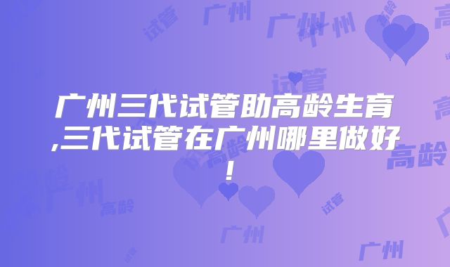 广州三代试管助高龄生育,三代试管在广州哪里做好！