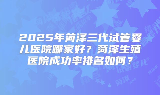 2025年菏泽三代试管婴儿医院哪家好？菏泽生殖医院成功率排名如何？