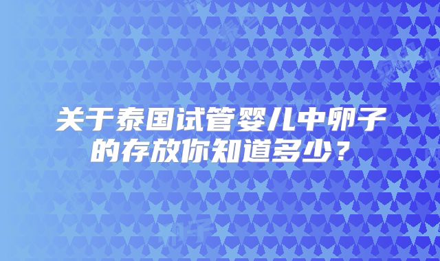 关于泰国试管婴儿中卵子的存放你知道多少？