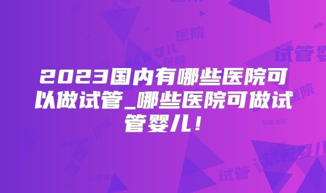 2023国内有哪些医院可以做试管_哪些医院可做试管婴儿!