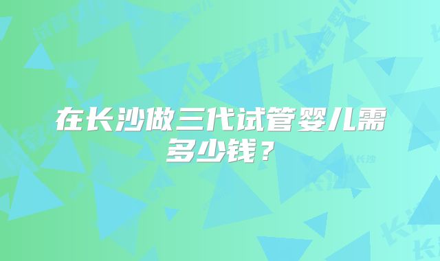 在长沙做三代试管婴儿需多少钱？
