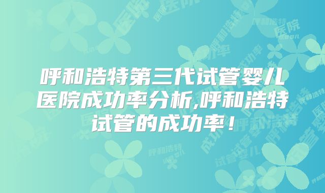 呼和浩特第三代试管婴儿医院成功率分析,呼和浩特试管的成功率！
