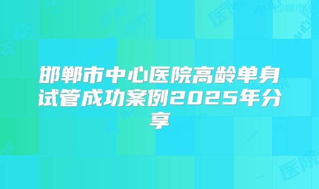 邯郸市中心医院高龄单身试管成功案例2025年分享