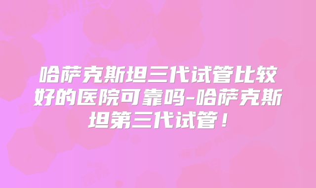 哈萨克斯坦三代试管比较好的医院可靠吗-哈萨克斯坦第三代试管！