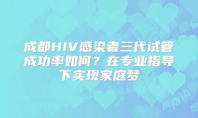 成都HIV感染者三代试管成功率如何?在专业指导下实现家庭梦