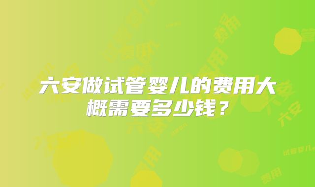 六安做试管婴儿的费用大概需要多少钱？