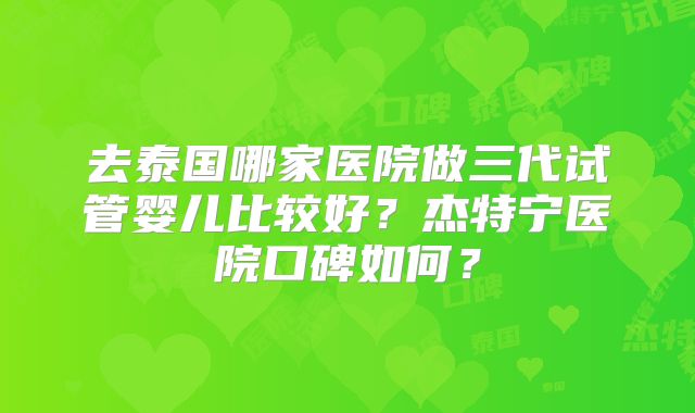 去泰国哪家医院做三代试管婴儿比较好？杰特宁医院口碑如何？